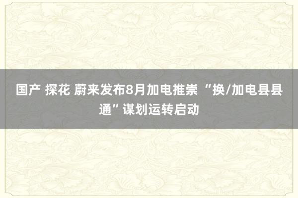 国产 探花 蔚来发布8月加电推崇 “换/加电县县通”谋划运转启动