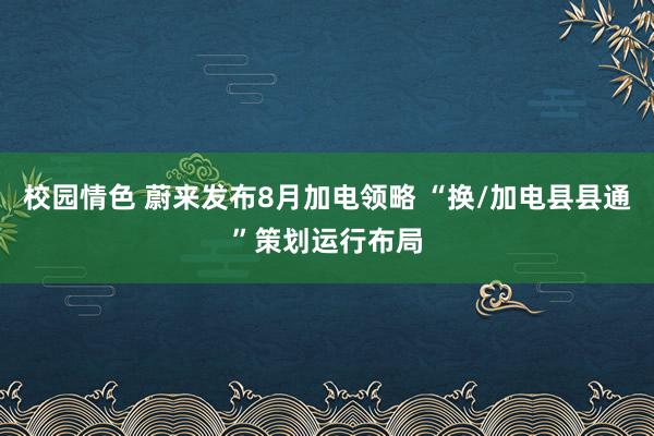 校园情色 蔚来发布8月加电领略 “换/加电县县通”策划运行布局