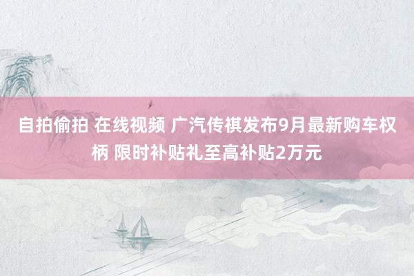 自拍偷拍 在线视频 广汽传祺发布9月最新购车权柄 限时补贴礼至高补贴2万元