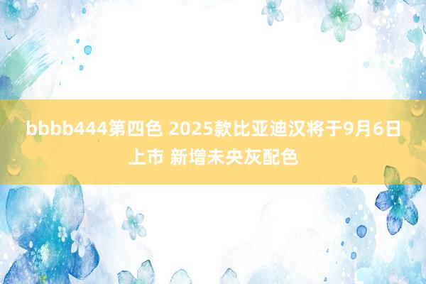 bbbb444第四色 2025款比亚迪汉将于9月6日上市 新增未央灰配色