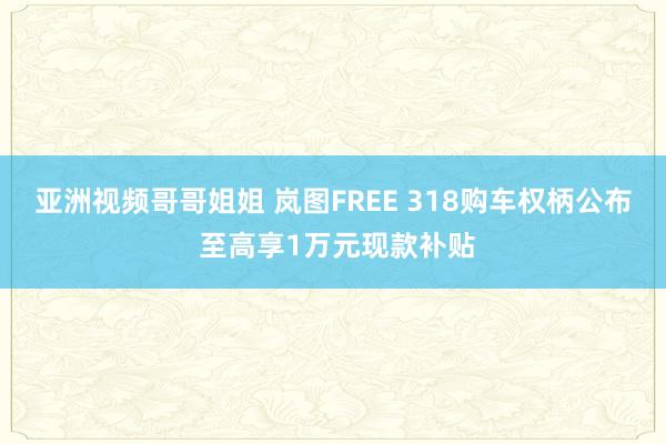 亚洲视频哥哥姐姐 岚图FREE 318购车权柄公布 至高享1万元现款补贴