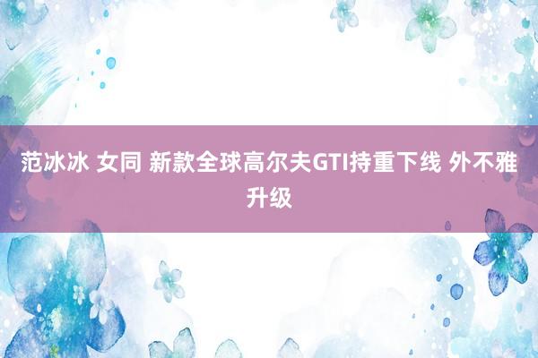 范冰冰 女同 新款全球高尔夫GTI持重下线 外不雅升级