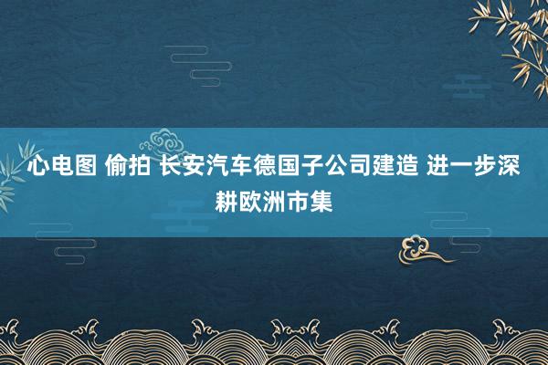 心电图 偷拍 长安汽车德国子公司建造 进一步深耕欧洲市集