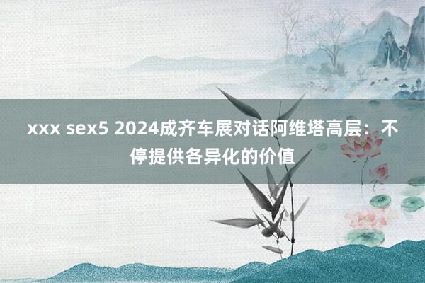 xxx sex5 2024成齐车展对话阿维塔高层：不停提供各异化的价值