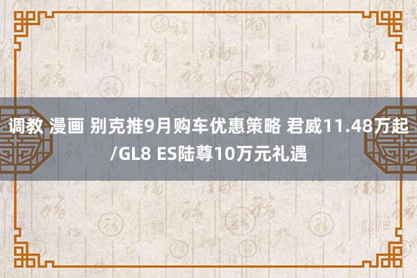 调教 漫画 别克推9月购车优惠策略 君威11.48万起/GL8 ES陆尊10万元礼遇