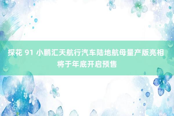 探花 91 小鹏汇天航行汽车陆地航母量产版亮相 将于年底开启预售