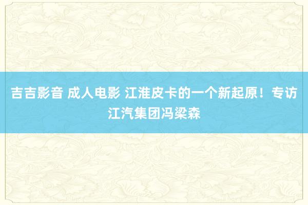 吉吉影音 成人电影 江淮皮卡的一个新起原！专访江汽集团冯梁森