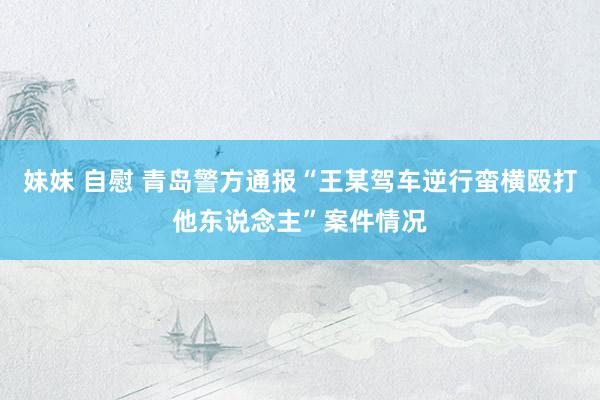 妹妹 自慰 青岛警方通报“王某驾车逆行蛮横殴打他东说念主”案件情况