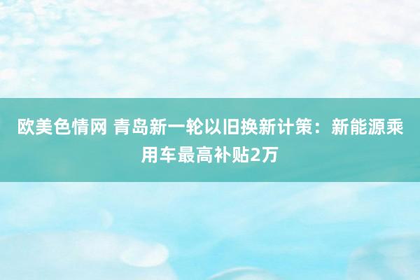 欧美色情网 青岛新一轮以旧换新计策：新能源乘用车最高补贴2万