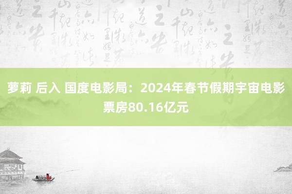 萝莉 后入 国度电影局：2024年春节假期宇宙电影票房80.16亿元