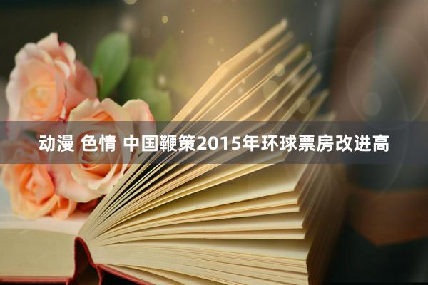 动漫 色情 中国鞭策2015年环球票房改进高