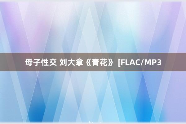 母子性交 刘大拿《青花》 [FLAC/MP3