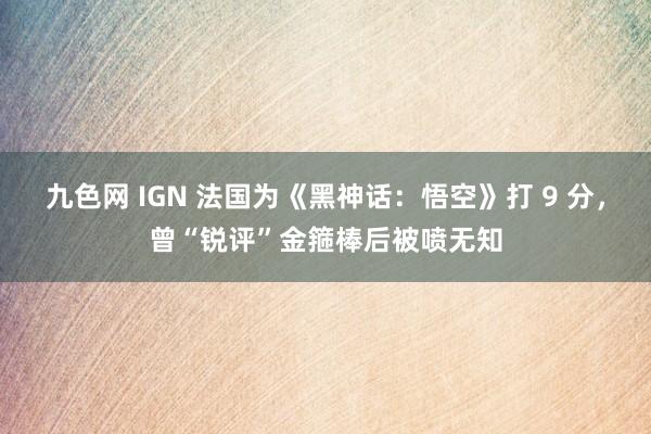 九色网 IGN 法国为《黑神话：悟空》打 9 分，曾“锐评”金箍棒后被喷无知