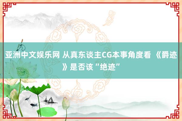 亚洲中文娱乐网 从真东谈主CG本事角度看 《爵迹》是否该“绝迹”