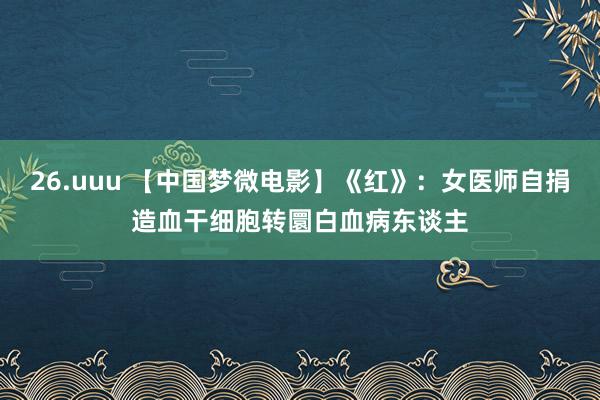 26.uuu 【中国梦微电影】《红》：女医师自捐造血干细胞转圜白血病东谈主