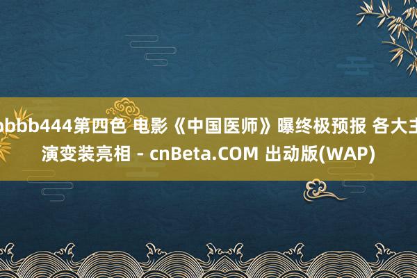 bbbb444第四色 电影《中国医师》曝终极预报 各大主演变装亮相 - cnBeta.COM 出动版(WAP)