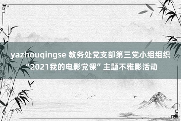 yazhouqingse 教务处党支部第三党小组组织“2021我的电影党课”主题不雅影活动