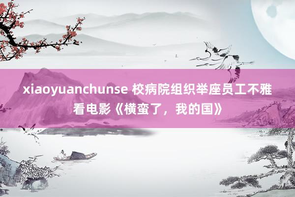 xiaoyuanchunse 校病院组织举座员工不雅看电影《横蛮了，我的国》