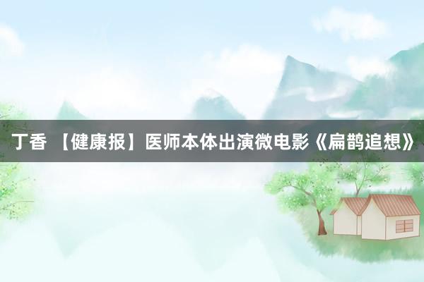 丁香 【健康报】医师本体出演微电影《扁鹊追想》