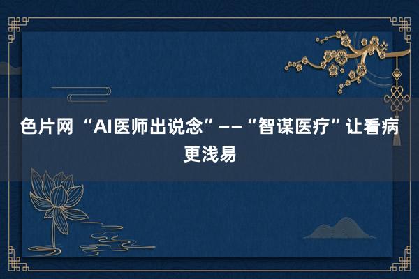 色片网 “AI医师出说念”——“智谋医疗”让看病更浅易