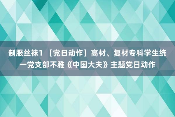 制服丝袜1 【党日动作】高材、复材专科学生统一党支部不雅《中国大夫》主题党日动作