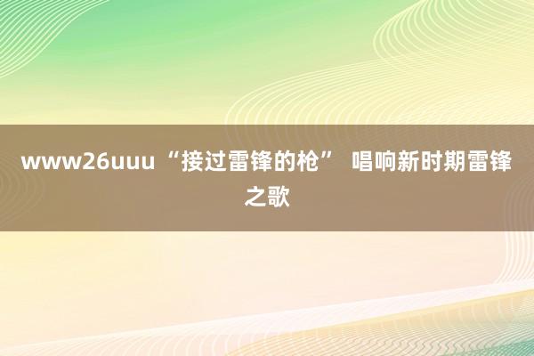 www26uuu “接过雷锋的枪”  唱响新时期雷锋之歌