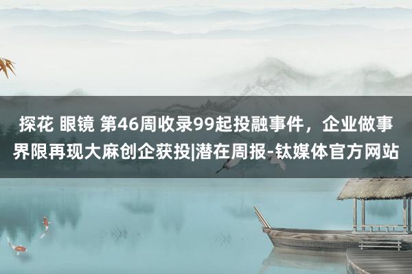 探花 眼镜 第46周收录99起投融事件，企业做事界限再现大麻创企获投|潜在周报-钛媒体官方网站