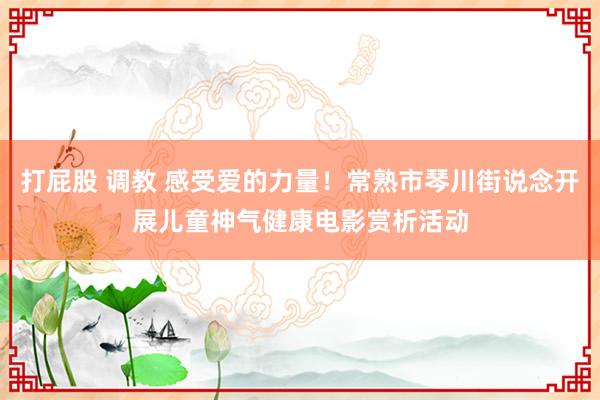 打屁股 调教 感受爱的力量！常熟市琴川街说念开展儿童神气健康电影赏析活动