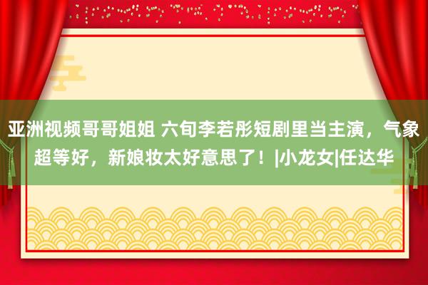 亚洲视频哥哥姐姐 六旬李若彤短剧里当主演，气象超等好，新娘妆太好意思了！|小龙女|任达华