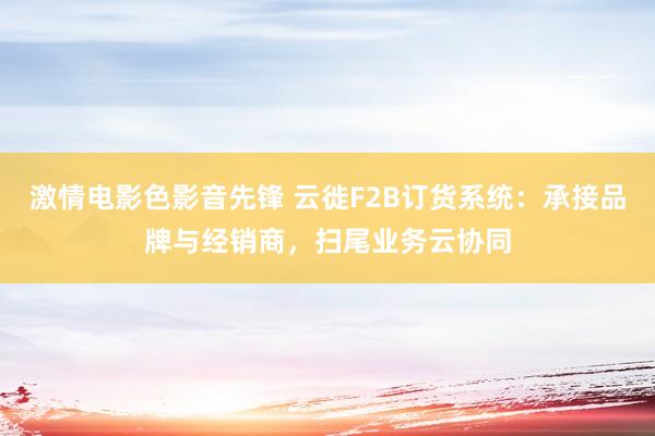 激情电影色影音先锋 云徙F2B订货系统：承接品牌与经销商，扫尾业务云协同