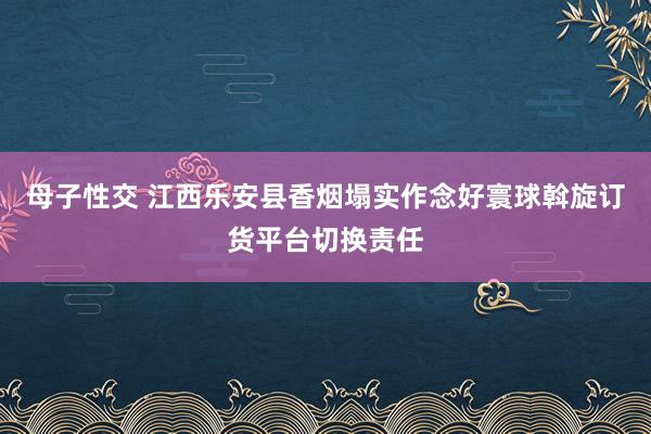 母子性交 江西乐安县香烟塌实作念好寰球斡旋订货平台切换责任