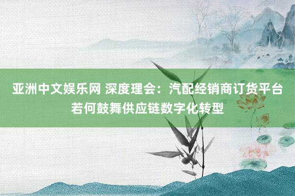 亚洲中文娱乐网 深度理会：汽配经销商订货平台若何鼓舞供应链数字化转型