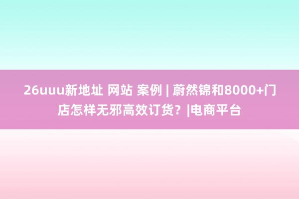 26uuu新地址 网站 案例 | 蔚然锦和8000+门店怎样无邪高效订货？|电商平台