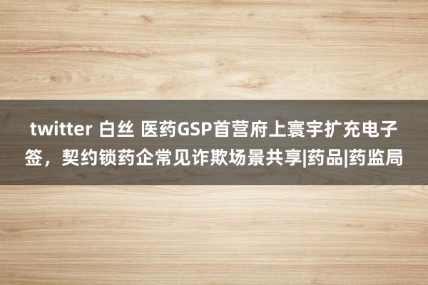 twitter 白丝 医药GSP首营府上寰宇扩充电子签，契约锁药企常见诈欺场景共享|药品|药监局