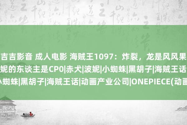 吉吉影音 成人电影 海贼王1097：炸裂，龙是风风果实再添新细节，勒索金妮的东谈主是CP0|赤犬|波妮|小蜘蛛|黑胡子|海贼王话|动画产业公司|ONEPIECE(动画)