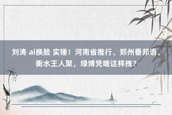 刘涛 ai换脸 实锤！河南省推行、郑州番邦语、衡水王人聚，绿博凭啥这样拽？