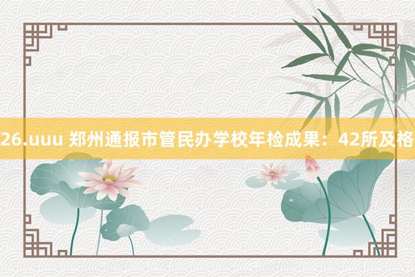 26.uuu 郑州通报市管民办学校年检成果：42所及格