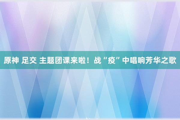 原神 足交 主题团课来啦！战“疫”中唱响芳华之歌