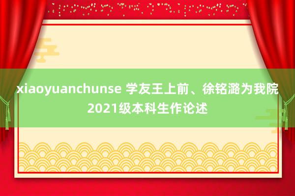 xiaoyuanchunse 学友王上前、徐铭潞为我院2021级本科生作论述