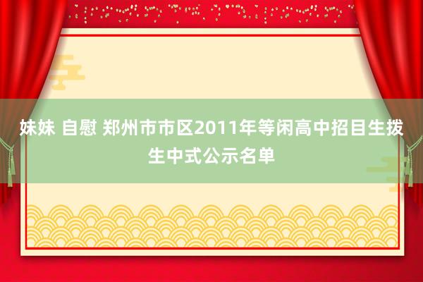 妹妹 自慰 郑州市市区2011年等闲高中招目生拨生中式公示名单