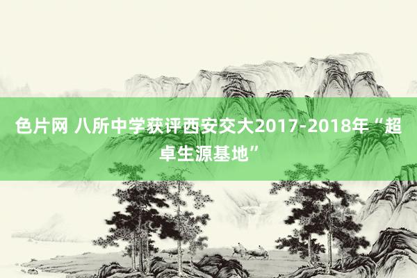 色片网 八所中学获评西安交大2017-2018年“超卓生源基地”