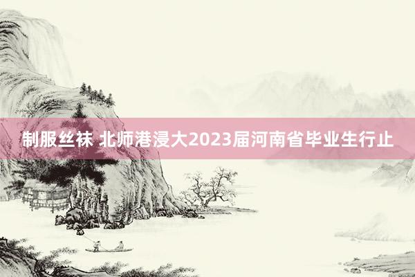 制服丝袜 北师港浸大2023届河南省毕业生行止